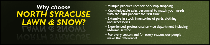 Why choose North Syracuse Lawn & Snow? Multiple product lines for one stop shopping. Knowledgeable sales personnel to match your needs with the right product the first time. Extensive in-stock inventories of parts, clothing, and accessories. Experienced, professional service department including at-home service. For every season and for every reason, our people make the difference!