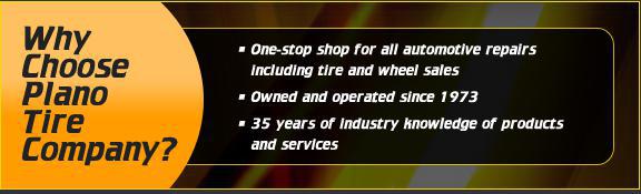 Why Choose Plano Tire Company? One-stop shop for all automtoive repairs including tire and wheel sales. Owned and operated since 1973. 35 years of industry knowledge of products and services.