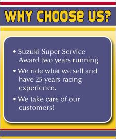 Why choose us? Suzuki Super Service Award two years running. We ride what we sell and have 25 years racing experience. We take care of our customers!