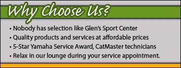 Why choose us? Nobody has selection like Glen’s Sport Center. Quality products and services at affordable prices. 5-Star Yamaha Service Award, CatMaster technicians. Relax in our lounge during your service appointment.