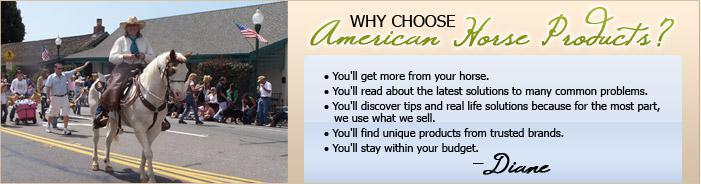 Why choose American Horse Products? You'll get more from your horse. You'll read about the latest solutions to many common problems. You'll discover tips and real life solutions because for the most part, we use what we sell. You'll find unique products from trusted brands. You'll stay within your budget.