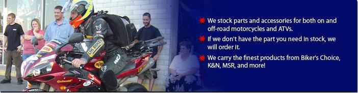 We stock parts and accessories for both on and off-road motorcycles and ATVs. If we don't have the part you need in stock, we will order it. We carry the finest products from Biker's Choice, K&N, MSR, and more!