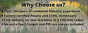 Why choose us? Over 100 years of combined industry experience. Factory certified Polaris and STIHL technicians. Free delivery on new machines in a 100-mile radius. No extra fees! Freight and PDI are always included.