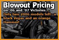 Blowout pricing on '06 and '07 Victories. Only two 2006 models left-a black Vegas and an orange Hammer!