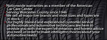Nationwide warranties as a member of the American Car Care Center. Serving Worcester County since 1946. We sell all major tire brands and most sizes and types are in stock. Our highly trained and experienced customer service professionals and automotive technicians are here to provide you with the expert information and honest advice you need in order to make intelligent choices about your automotive needs.