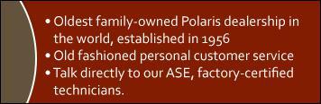 Oldest family-owned Polaris dealership in the world, established in 1956. Old fashioned personal customer service. Talk directly to our ASE, factory-certified technicians.