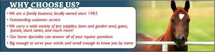 Why choose us? We are a family business, locally owned since 1983. Outstanding customer service. We carry a wide variety of pet supplies, lawn and garden seeds, gates, panels, stock tanks, and much more! Our horse specialist can answer all your equine questions. Big enough to serve your needs and small enough to know you by name.