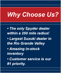 Why choose us? The only Spyder dealer within a 250 mile radius! Largest Suzuki dealer in the Rio Grande Valley. Amazing in-stock inventory. Customer service is our #1 priority.