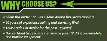 Why choose us? Given the Arctic Cat Elite Dealer Award five years running! 39 years of experience selling and servicing RVs! Your Arctic Cat dealer for the past 14 years! Our certified technicians can service your RV, ATV, snowmobile, and marine equipment!