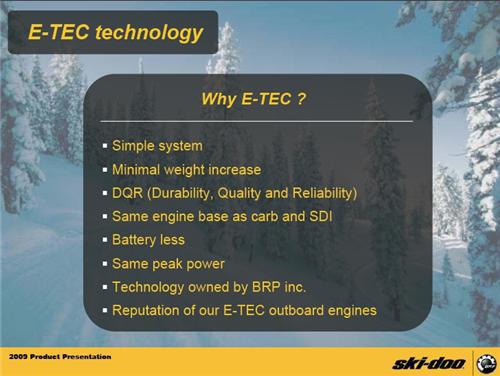 Why E-TEC? We offer: a simple system, minimal weight increase, durability, quality, and reliability, same engine base as carb and SDI, battery less, same peak power, technology owned by BRP inc., and the reputation of our E-TEC outboard engines.