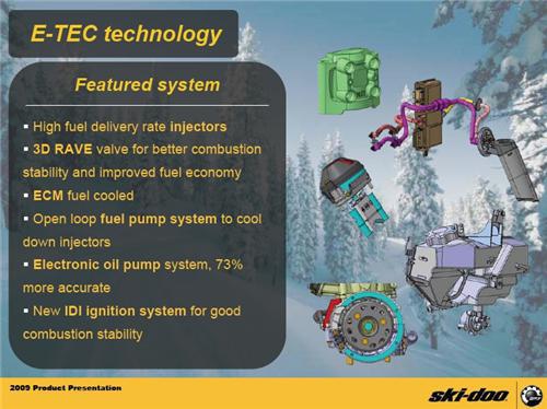 Featured system:  high fuel delivery rate injectors, 3D RAVE valve for better combustion stability and improved fuel economy, ECM fuel-cooled, open loop fuel pump system to cool down injectors, electronic oil pump system 73% more accurate, new IDI ignition system for good combustion stability. (Source: Ski-Doo engineering test prochure, winter 2006-2007; Candadian gallon)