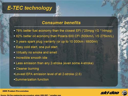 Consumer benefits include: 78% better fuel economy than the closest EFI (25 MPG versus 14 MPG), 82% better oil economy than Polaris 600 CFI (500 Km/L versus 275 Km/L), 3-year spark plug warranty (or up to 10,000 km / 6,600 mi), easy cold-start, one-pull star, virtually no smoke and small, incredible smooth idle, less emission than any 2-stroke (even some 4-stroke), cleaner burning, lowest EPA emission level of a 2-stroke (2.6), summerization function. (Source: Ski-Doo engineering test prochure, winter 2006-2007; Candadian gallon)