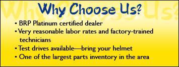Why choose us? We are a BRP Platinum certified dealer. We have very reasonable labor rates and factory-trained technicians. Test drives are avilable—bring your helmet. We have one of the largest parts inventory in the area.