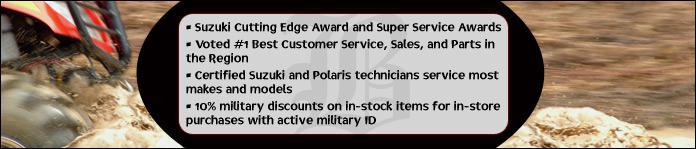 Suzuki Cutting Edge Award and Super Service Awards. Voted #1 Best Customer Service, Sales, and Parts in the Region. Certified Suzuki and Polaris technicians service most makes and models. 10% military discounts on in-stock items for in-store purchases with active military ID.
