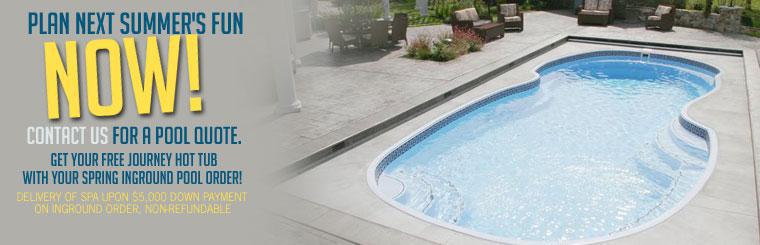Plan next summer's fun now! Contact us for a pool quote. Get your free Journey hot tub with your spring inground pool order! Delivery of spa upon $5,000 down payment on inground order, non-refundable.