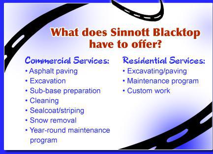 What does Sinnott Blacktop have to offer? Commercial Services: Asphalt paving, excavation, sub-base preparation, cleaning, sealcoat/striping, snow removal, and a year-round maintenance program. Residential Services: Excavating/paving, maintenance program, and custom work.