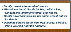 Family owned with excellent service. We sell and install Gorilla lift kits, radiator kits, exhaust kits, aftermarket tires, and wheels. Gorilla Silverback tires are hot and in stock! Call us for details! Dynamite service technicians, Polaris MSD-certified, doing your job right the first time.