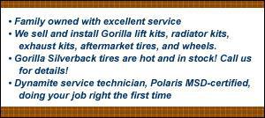 Family owned with excellent service. We sell and install Gorilla lift kits, radiator kits, exhaust kits, aftermarket tires, and wheels. Gorilla Silverback tires are hot and in stock! Call us for details! Dynamite service technicians, Polaris MSD-certified, doing your job right the first time.