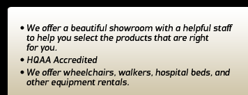 We offer a beautiful showroom with a helpful staff to help you select the products that are right for you. HQAA accredited. We offer wheelchairs, walkers, hospital beds, and other equipment rentals.