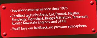 Superior customer service since 1975. Certified techs for Arctic Cat, Exmark, Hustler, Simplicity, Tigershark, Briggs & Stratton, Tecumseh, Kohler, Kawasaki engines, STIHL. You'll love our laid back, no pressure atmosphere.