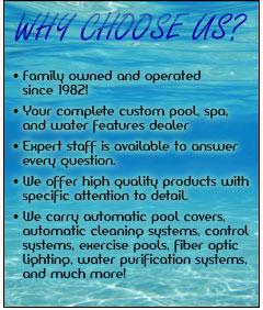 Why choose us? Family owned and operated since 1982! Your complete custom pool, spa, and water features dealer. Our expert staff is available to answer every question. We offer high quality products with specific attention to detail. We carry automatic pool covers, automatic cleaning systems, control systems, exercise pools, fiber optic lighting, water purification systems, and much more!