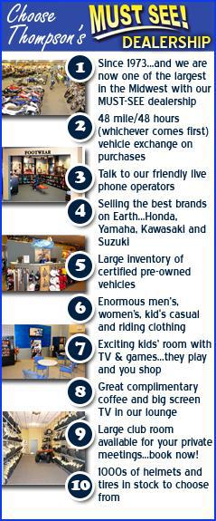 Why choose Thompson’s? 1. Since 1973…and we are now one of the largest in the Midwest with our MUST-SEE dealership. 2. 48 mile or 48 hour (whichever comes first) vehicle exchange on purchases. 3. Talk to our friendly live phone operators. 4. Selling the best brands on Earth: Honda, Yamaha, Kawasaki, and Suzuki. 5. Large inventory of certified pre-owned vehicles. 6. Enormous men’s, women’s, & kids’ casual and riding clothing. 7. Exciting kids’ room with TV & games, so they can play while you shop!