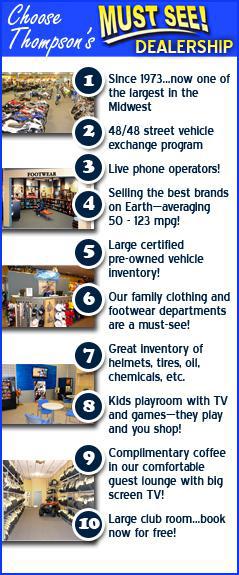 Choose Thompson's Must See Dealership! Since 1973 and we are now one of the largest in the midwest with our MUST-SEE dealership. 48 mile or 48 hours, whichever comes first, vehicle exchange on purchases. Talk to our friendly live phone operators. Selling the best brands on earth, Honda, Yamaha, Kawasaki and Suzuki. Large inventory of certified pre-owned vehicles. Enormous men's woman's and kid's casual and riding clothing. Exciting kid's room with tv and games. They play and you shop. Great complimentary coffee and big screen tv in our lounge. Large club room available for your private meetings, book now! 1000s of helmets and tires in stock to choose from.
