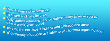 Over 30 years of experience. Licensed and fully insured. Fully staffed retail and service outlets ready to serve you six days a week, year-round. Serving the northwest Indiana and the Chicagoland area. Wide variety of options available to you for your inground pool.
