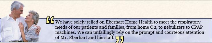 We have soley relied on Eberhard Home Health to meet the respiratory needs of our patients and families, from home oxygen, to nebulizers, to CPAP machines. We can unfailingly rely on the prompt and courteous attention of Mr. Eberhard and his staff.