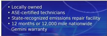 Locally owned. ASE-certified technicians. State-recognized emissions repair facility. 12 months or 12,000 mile nationwide Gemini warranty.