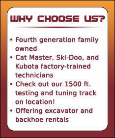Why choose us? Fourth generation family owned. We have Cat Master, Ski-Doo, and Kubota factory-trained technicians. Check out our 1500 ft. testing and tuning track on location. We offer excavator and backhoe rentals.