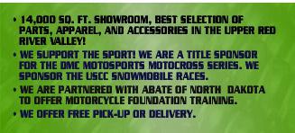 14,000 sq. ft. showroom, best selection of parts, apparel, and accessories in the upper red river valley! We support the sport! We are a title sponsor for the DMC Motosports motocross series. We sponsor the USCC snowmobile races. We are partnered with Abate of North Dakota to offer motorcycle foundation training. We offer free pick-up or delivery.