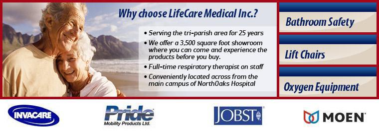 Why choose LifeCare Medical Inc.? Serving the tri-parish area since 25 years. We offer a 3,500 square foot showroom where you can come and experience the products before you buy. We have a full-time respiratory therapist on staff. Conveniently located across from the main campus of NorthOaks Hospital.
