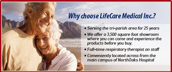 Why choose LifeCare Medical Inc.? Serving the tri-parish area since 25 years. We offer a 3,500 square foot showroom where you can come and experience the products before you buy. We have a full-time respiratory therapist on staff. Conveniently located across from the main campus of NorthOaks Hospital.