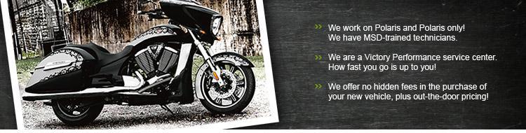 We work on Polaris and Polaris only! We have MSD-trained technicians. We are a Victory Performance service center. How fast you go is up to you! We offer no hidden fees in the purchase of your new vehicle, plus out-the-door pricing!