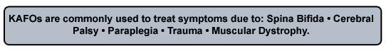 KAFOs are commonly used to treat symptoms due to: Spina Bifida, Cerebral Palsy, Paraplegia, Trauma, Muscular Dystrophy.