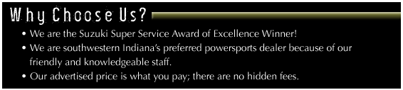 Why choose us? We are the Suzuki Super Service Award of Excellence winner! We are southwestern Indiana's preferred powersports deal because of our friendly and knowledgeable staff, and our advertised price is what you pay--there are no hidden fees.