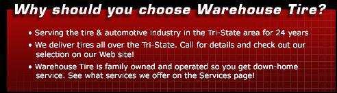 Why should you choose Warehouse Tire? Serving the tire & automotive industry in the Tri-State area for 24 years. We deliver tires all over the Tri-State area. Call for details and check out our selection on our Web site! Warehouse Tire is family owned and operated so you get down-home service. See what services we offer on the Services page!
