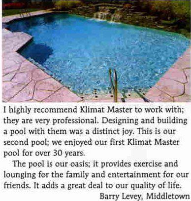 'I highly reccommed Kilmat Master to work with; they are very professional. Designing and building a pool with them was a distinct joy. This is our second pool; we enjoyed our first Klimat Master pool for over 30 years. The pool is our oasis; it provides exercise and lounging for the family and entertainment for our friends. It adds a great deal to our quality of life.' -Barry Levey, Middletown