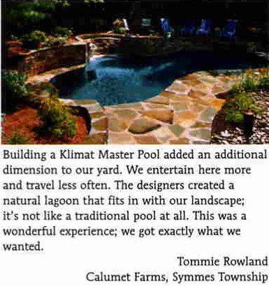 'Building a Klimat Master Pool added an additional dimension to our yard. We entertain here more and travel less often. Teh Designers created a natural lagoon that fits in with our landscape; it's not like a traditional pool at all. This was a wonderful experience; we got exactly what we wanted.' -Tommie Rowland, Calumet Farms, Symmes Township