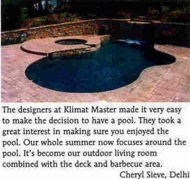 'The designers at Klimat Master made it very easy to make the decision to have a pool. They took a great interest in making sure you enjoyed the pool. Our whole summer now focuses around the pool. It's become our outdoor living room combined with the deck and barbecue area.' -Cheryl Sieve, Delhi