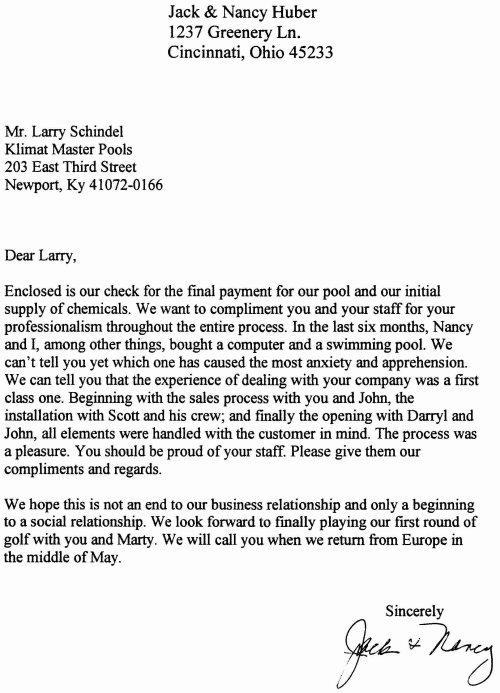 'Dear Larry, Enclosed is our check for the final payment for our pool and our initial supply of chemicals. We want to compliment you and your staff for your professionalism throughout the entire process. In the last six months, Nancy and I, among other things, bought a computer and a swimming pool. We can’t tell you yet which one has caused the most anxiety and apprehension. We can tell you that the experience of dealing with your company was a first class one. Beginning with the sales process with you and John, the installation with Scott and his crew; and finally the opening with Darryl and John, all elements were handled with the customer in mind. The process was a pleasure. You should be proud of your staff. Please give them our compliments and regards. We hope this is not an end to our business relationship and only a beginning to a social relationship. We look forward to finally playing our first round of golf with you and Marty. We will call you when we return from Europe in the middle of May. Sincerely, Jack & Nancy Huber'