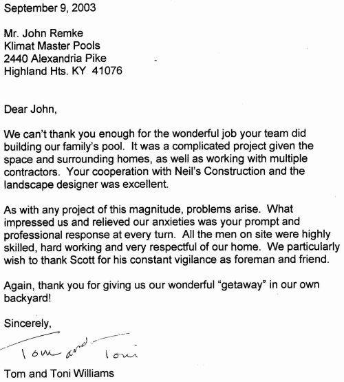 'Dear John, We can’t thank you enough for the wonderful job your team did building our family’s pool. It was a complicated project given the space and surrounding homes, as well as working with multiple contractors. Your cooperation with Neil’s Construction and the landscape designer was excellent. As with any project of this magnitude, problems arise. What impressed us and relieved our anxieties was your prompt and professional response at every turn. All the men on site were highly skilled, hard working and very respectful of our home. We particularly wish to thank Scott for his constant vigilance as foreman and friend. Again, thank you for giving us our wonderful 'getaway’ in our own backyard! Sincerely, Tom and Toni Williams'