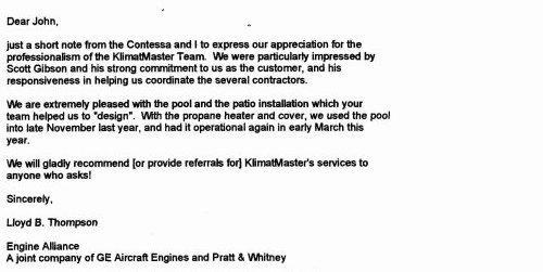 'Dear John. Just a short note from the Contessa and I to express our appreciation for the professionalism of the Klimat Master Team. We were particularly impressed by Scott Gibson and his strong commitment to us as the customer, and his responsiveness in helping us coordinate the several contactors. We are extremely pleased with the pool and the patio installation which your team helped us to ‘design.” With the propane heater and cover, we used the pool into late November last year, and had It operational again in early March this year. We will gladly recommend (or provide referrals for) Klimat Master’s services to anyone who asks! Sincerely, Lloyd B. Thompson'