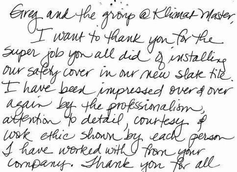 'Greg and the group at Klimat Master, I want to thank you for the super job you all did of installing our safety cover in our new slate tile. I have been impressed over and over again... thank you for all your hard work. Happy holidays and look forward to seeing you next spring. Kim Torbeck'