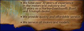 We have over 30 years of experience in the motorcycle industry and 20 years as a Harley-Davidson®, Buell, and Triumph dealer. We provide quality and affordable services. We service all makes and models.