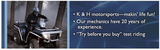 K&H Motor Sports—makin' life fun! Our mechanics have 20 years of experience. 'Try before you buy' test riding.
