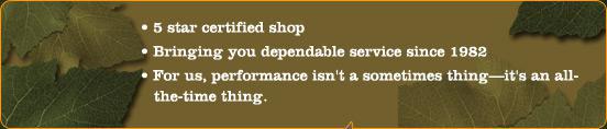 5 star certified shop. Bringing you dependable service since 1982. For us, performances isn't a sometimes thing-it's an all-the-time thing.