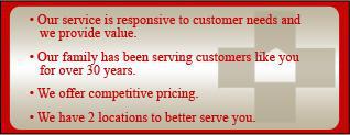 Our service is responsive to customer needs and we provide value. Our family has been serving customers like you for over 30 years. We offer competitive pricing. We have 2 locations to better serve you.