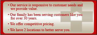 Our service is responsive to customer needs and we provide value. Our family has been serving customers like you for over 30 years. We offer competitive pricing. We have two locations to better serve you.